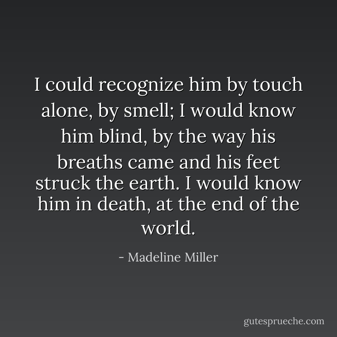 I could recognize him by touch alone, by smell; I would know him blind, by the way his breaths came and his feet struck the earth. I would know him in death, at the end of the world. - Madeline Miller