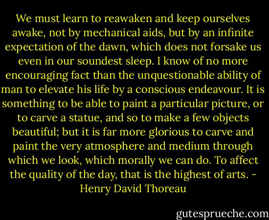 We must learn to reawaken and keep ourselves awake, not by mechanical aids, but by an infinite expectation of the dawn, which does not forsake us even in our soundest sleep. I know of no more encouraging fact than the unquestionable ability of man to elevate his life by a conscious endeavour. It is something to be able to paint a particular picture, or to carve a statue, and so to make a few objects beautiful; but it is far more glorious to carve and paint the very atmosphere and medium through which we look, which morally we can do. To affect the quality of the day, that is the highest of arts. - Henry David Thoreau