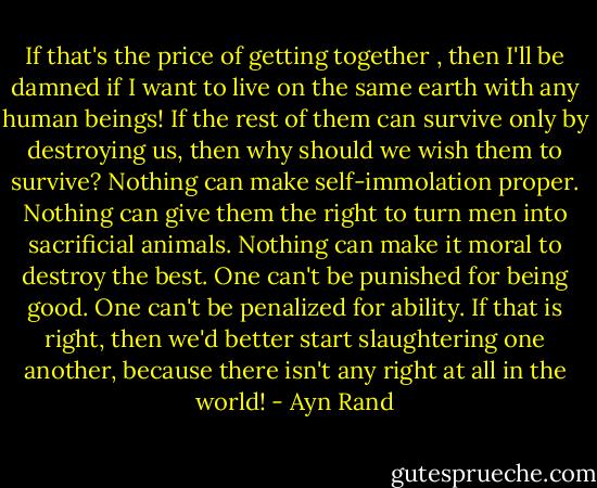 If that's the price of getting together , then I'll be damned if I want to live on the same earth with any human beings! If the rest of them can survive only by destroying us, then why should we wish them to survive? Nothing can make self-immolation proper. Nothing can give them the right to turn men into sacrificial animals. Nothing can make it moral to destroy the best. One can't be punished for being good. One can't be penalized for ability. If that is right, then we'd better start slaughtering one another, because there isn't any right at all in the world! - Ayn Rand