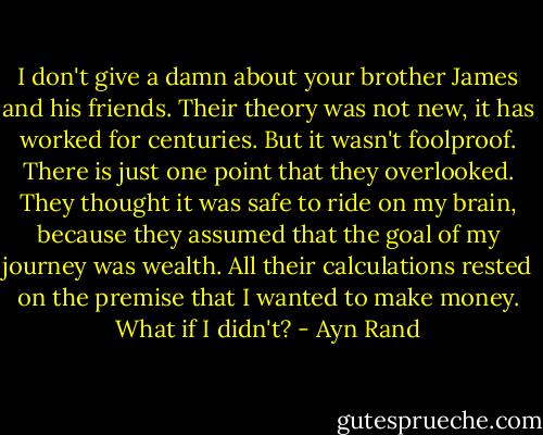 I don't give a damn about your brother James and his friends. Their theory was not new, it has worked for centuries. But it wasn't foolproof. There is just one point that they overlooked. They thought it was safe to ride on my brain, because they assumed that the goal of my journey was wealth. All their calculations rested on the premise that I wanted to make money. What if I didn't? - Ayn Rand