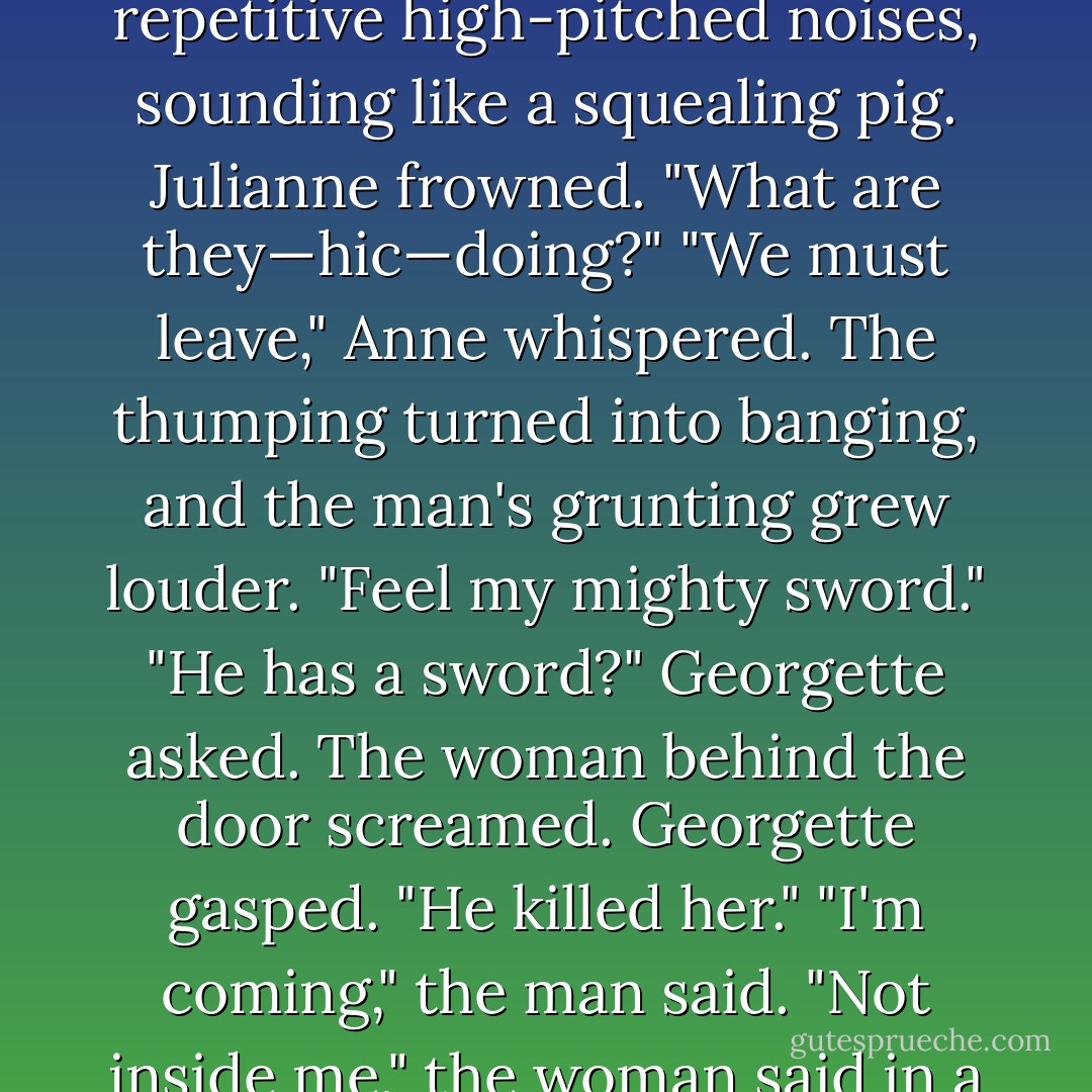 Something started thumping rhythmically against the door. Julianne hiccoughed and stared in horror, fearing whoever was in there would fling it open.<br />A man grunted again and again.<br />Georgette frowned. "Is he ill?"<br />The door thumped harder. A woman started making repetitive high-pitched noises, sounding like a squealing pig.<br />Julianne frowned. "What are they—<i>hic</i>—doing?"<br />"We must leave," Anne whispered.<br />The thumping turned into banging, and the man's grunting grew louder. "Feel my mighty sword."<br />"He has a sword?" Georgette asked.<br />The woman behind the door screamed.<br />Georgette gasped. "He killed her."<br />"I'm coming," the man said.<br />"Not inside me," the woman said in a curt voice. "I don't want a brat."<br />Julianne dropped the candle and clapped her hand over her mouth. She'd thought a bed was required. As she stared at the door, she tried to figure out how the amorous couple had managed, but she failed. - Vicky Dreiling