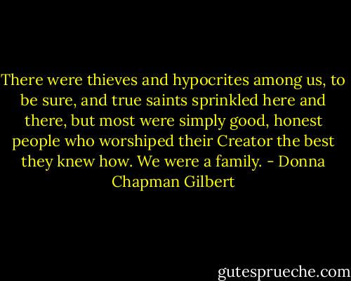 There were thieves and hypocrites among us, to be sure, and true saints sprinkled here and there, but most were simply good, honest people who worshiped their Creator the best they knew how. We were a family. - Donna Chapman Gilbert