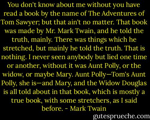 You don't know about me without you have read a book by the name of The Adventures of Tom Sawyer; but that ain't no matter. That book was made by Mr. Mark Twain, and he told the truth, mainly. There was things which he stretched, but mainly he told the truth. That is nothing. I never seen anybody but lied one time or another, without it was Aunt Polly, or the widow, or maybe Mary. Aunt Polly—Tom's Aunt Polly, she is—and Mary, and the Widow Douglas is all told about in that book, which is mostly a true book, with some stretchers, as I said before. - Mark Twain