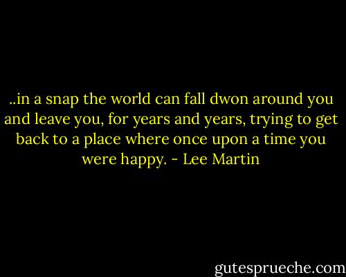 ..in a snap the world can fall dwon around you and leave you, for years and years, trying to get back to a place where once upon a time you were happy. - Lee Martin