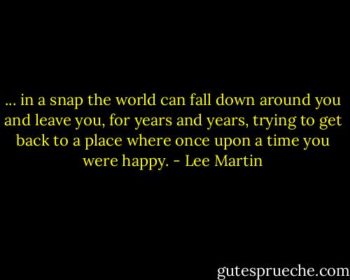 ... in a snap the world can fall down around you and leave you, for years and years, trying to get back to a place where once upon a time you were happy. - Lee Martin