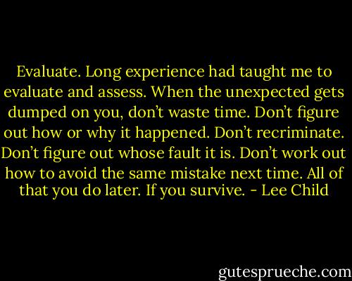 Evaluate. Long experience had taught me to evaluate and assess. When the unexpected gets dumped on you, don’t waste time. Don’t figure out how or why it happened. Don’t recriminate. Don’t figure out whose fault it is. Don’t work out how to avoid the same mistake next time. All of that you do later. If you survive. - Lee Child