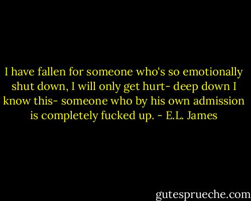 I have fallen for someone who's so emotionally shut down, I will only get hurt- deep down I know this- someone who by his own admission is completely fucked up. - E.L. James