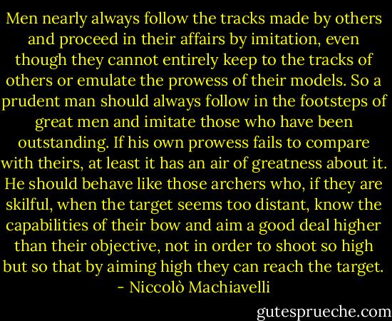 Men nearly always follow the tracks made by others and proceed in their affairs by imitation, even though they cannot entirely keep to the tracks of others or emulate the prowess of their models. So a prudent man should always follow in the footsteps of great men and imitate those who have been outstanding. If his own prowess fails to compare with theirs, at least it has an air of greatness about it. He should behave like those archers who, if they are skilful, when the target seems too distant, know the capabilities of their bow and aim a good deal higher than their objective, not in order to shoot so high but so that by aiming high they can reach the target. - Niccolò Machiavelli