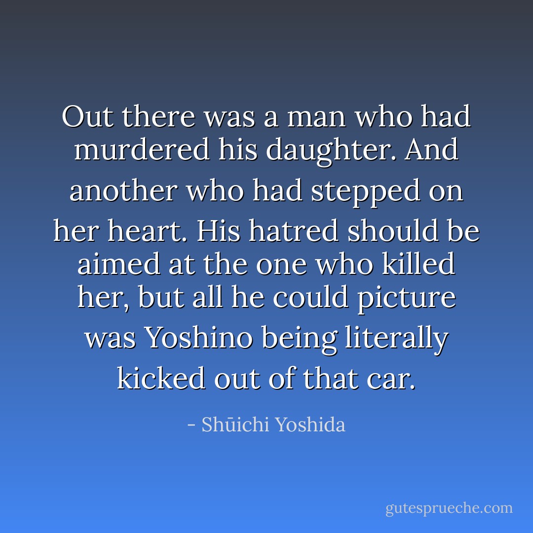 Out there was a man who had murdered his daughter. And another who had stepped on her heart. His hatred should be aimed at the one who killed her, but all he could picture was Yoshino being literally kicked out of that car. - Shūichi Yoshida