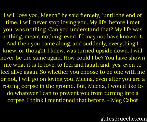 I will love you, Meena," he said fiercely, "until the end of time. I will never stop loving you. My life, before I met you, was nothing. Can you understand that? My life was nothing, meant nothing, even if I may not have known it. And then you came along, and suddenly, everything I knew, or thought I knew, was turned upside down. I will never be the same again. How could I be? You have shown me what it is to love, to feel and laugh and, yes, even to feel alive again. So whether you choose to be one with me or not, I will go on loving you, Meena, even after you are a rotting corpse in the ground. But, Meena, I would like to do whatever I can to prevent you from turning into a corpse. I think I mentioned that before. - Meg Cabot