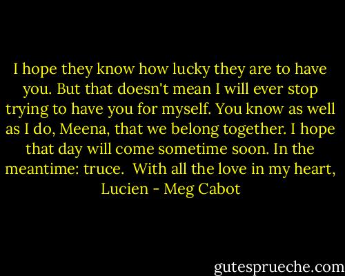 I hope they know how lucky they are to have you. But that doesn't mean I will ever stop trying to have you for myself. You know as well as I do, Meena, that we belong together. I hope that day will come sometime soon. In the meantime: truce. <br />With all the love in my heart, Lucien - Meg Cabot