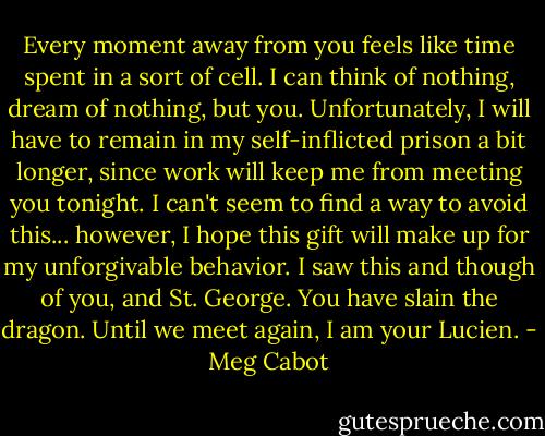 Every moment away from you feels like time spent in a sort of cell. I can think of nothing, dream of nothing, but you. Unfortunately, I will have to remain in my self-inflicted prison a bit longer, since work will keep me from meeting you tonight. I can't seem to find a way to avoid this... however, I hope this gift will make up for my unforgivable behavior. I saw this and though of you, and St. George. You have slain the dragon.<br />Until we meet again, I am your Lucien. - Meg Cabot