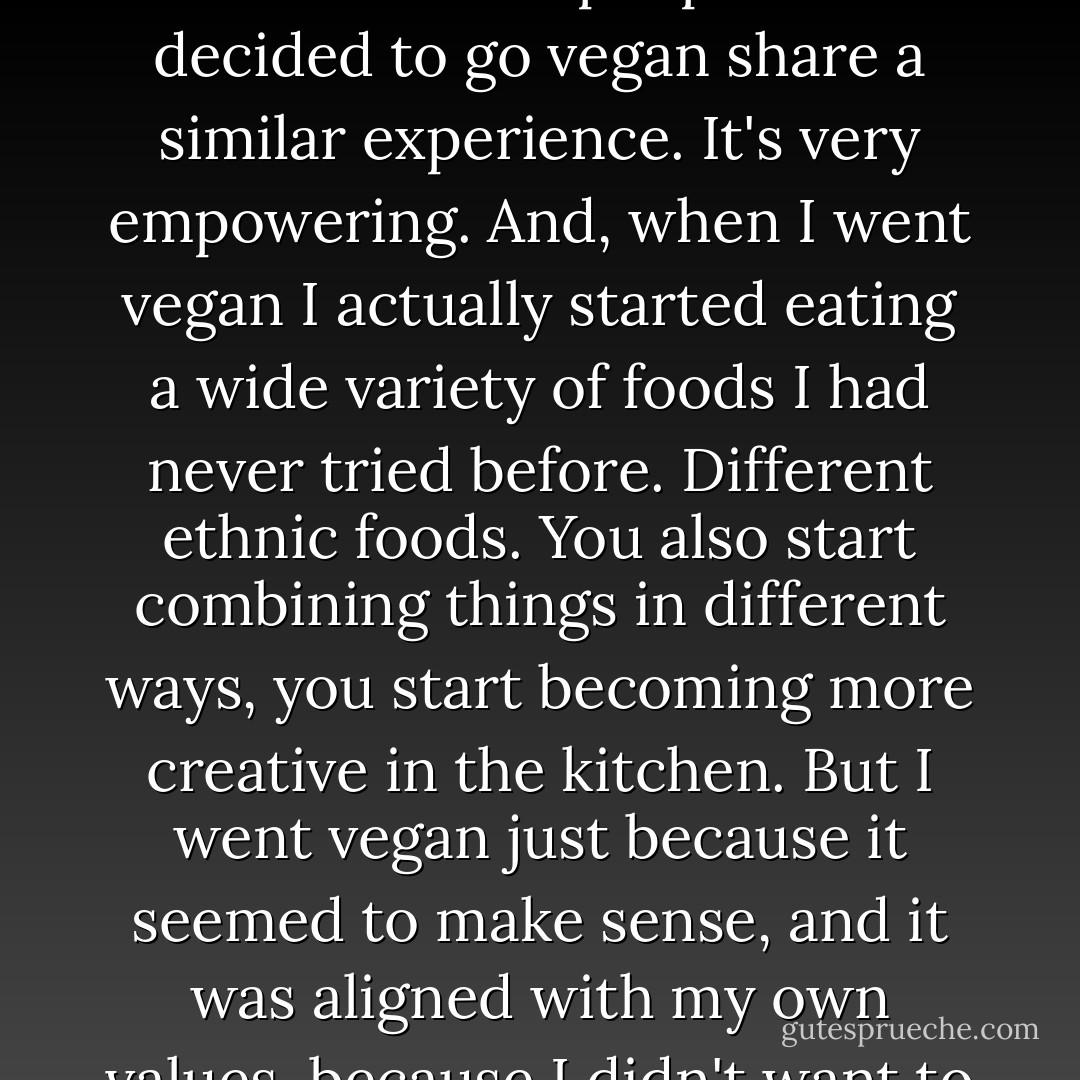 As I learned about the consequences of my food choices and as I recognized that I didn't have to eat animals, and that eating animals caused the animals to suffer, it caused an enormous footprint on our planet, and it wasn't healthy, it made since to go vegan. And, it's one of the best decisions I've ever made, and I think most people who've decided to go vegan share a similar experience. It's very empowering. And, when I went vegan I actually started eating a wide variety of foods I had never tried before. Different ethnic foods. You also start combining things in different ways, you start becoming more creative in the kitchen. But I went vegan just because it seemed to make sense, and it was aligned with my own values, because I didn't want to support this system that was so abusive to animals, and wasting and squandering so many scarce resources on our planet. And it was also healthier, so it was in my interest to eat food that was plant-based instead of animal-based. Living a vegan lifestyle makes a lot of sense. - Gene Baur
