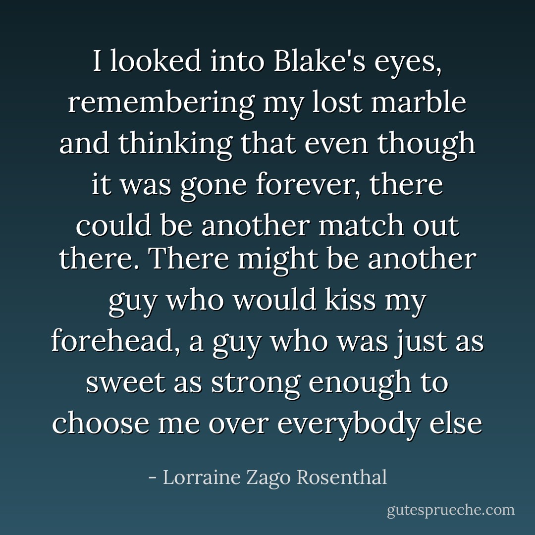 I looked into Blake's eyes, remembering my lost marble and thinking that even though it was gone forever, there could be another match out there. There might be another guy who would kiss my forehead, a guy who was just as sweet as strong enough to choose me over everybody else - Lorraine Zago Rosenthal