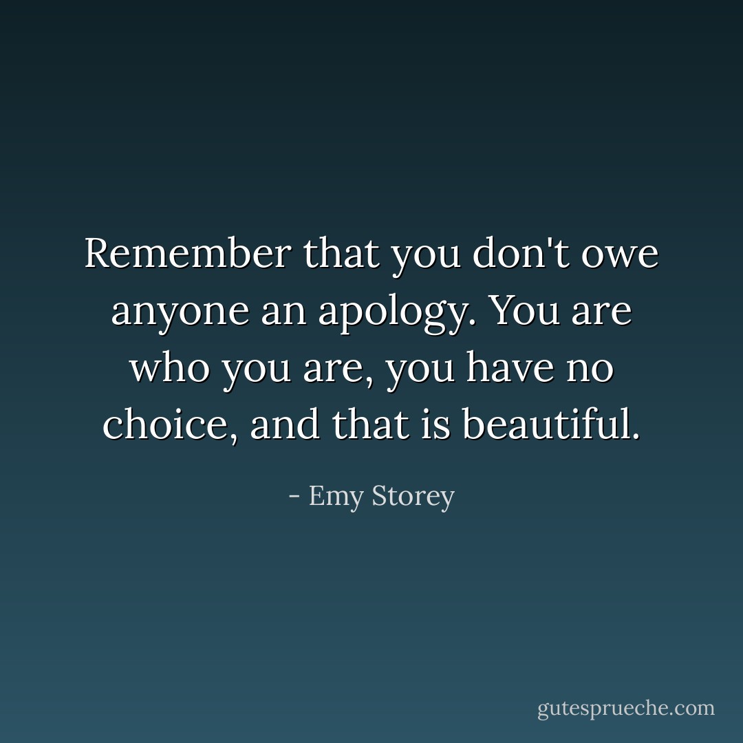 Remember that you don't owe anyone an apology. You are who you are, you have no choice, and that is beautiful. - Emy Storey