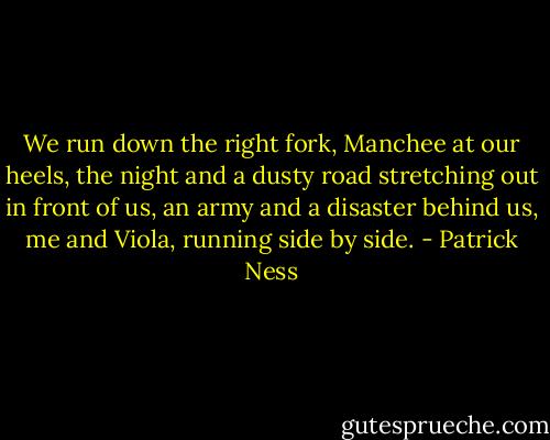 We run down the right fork, Manchee at our heels, the night and a dusty road stretching out in front of us, an army and a disaster behind us, me and Viola, running side by side. - Patrick Ness