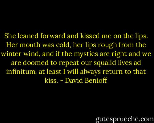 She leaned forward and kissed me on the lips. Her mouth was cold, her lips rough from the winter wind, and if the mystics are right and we are doomed to repeat our squalid lives ad infinitum, at least I will always return to that kiss. - David Benioff