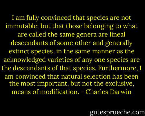 I am fully convinced that species are not immutable; but that those belonging to what are called the same genera are lineal descendants of some other and generally extinct species, in the same manner as the acknowledged varieties of any one species are the descendants of that species. Furthermore, I am convinced that natural selection has been the most important, but not the exclusive, means of modification. - Charles Darwin