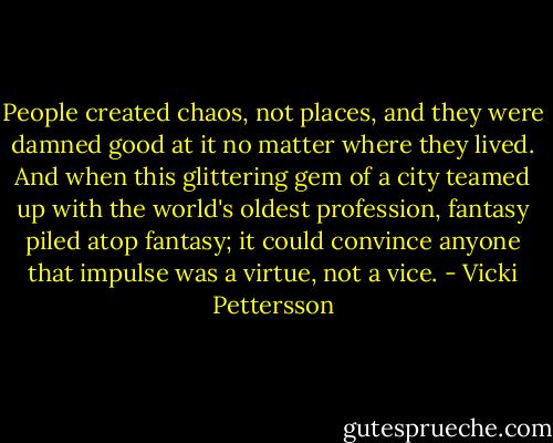 People created chaos, not places, and they were damned good at it no matter where they lived. And when this glittering gem of a city teamed up with the world's oldest profession, fantasy piled atop fantasy; it could convince anyone that impulse was a virtue, not a vice. - Vicki Pettersson
