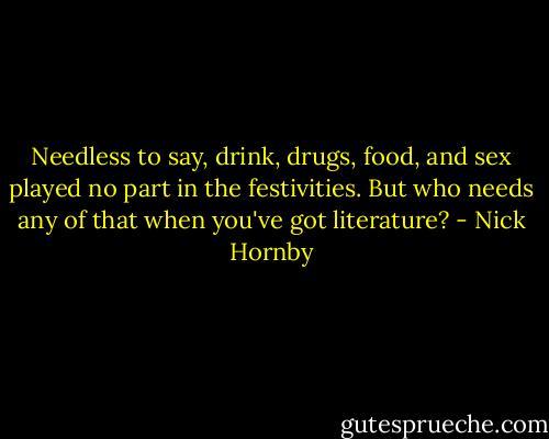 Needless to say, drink, drugs, food, and sex played no part in the festivities. But who needs any of that when you've got literature? - Nick Hornby