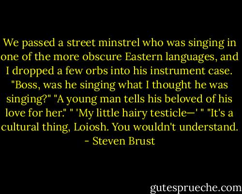 We passed a street minstrel who was singing in one of the more obscure Eastern languages, and I dropped a few orbs into his instrument case.<br />"Boss, was he singing what I thought he was singing?"<br />"A young man tells his beloved of his love for her."<br />" 'My little hairy testicle—' "<br />"It's a cultural thing, Loiosh. You wouldn't understand. - Steven Brust
