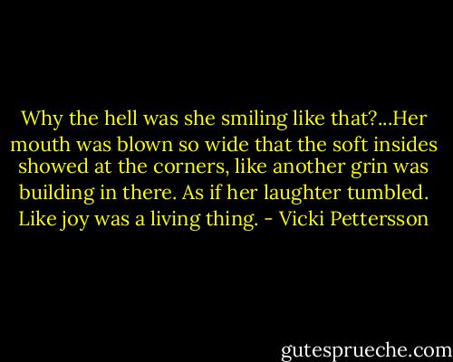Why the hell was she smiling like that?...Her mouth was blown so wide that the soft insides showed at the corners, like another grin was building in there. As if her laughter tumbled. Like joy was a living thing. - Vicki Pettersson