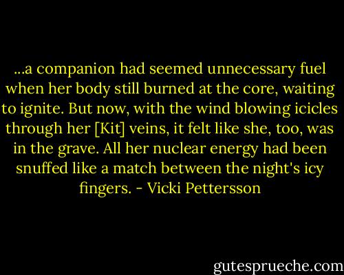 ...a companion had seemed unnecessary fuel when her body still burned at the core, waiting to ignite. But now, with the wind blowing icicles through her [Kit] veins, it felt like she, too, was in the grave. All her nuclear energy had been snuffed like a match between the night's icy fingers. - Vicki Pettersson