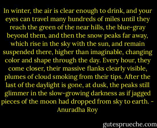 In winter, the air is clear enough to drink, and your eyes can travel many hundreds of miles until they reach the green of the near hills, the blue-gray beyond them, and then the snow peaks far away, which rise in the sky with the sun, and remain suspended there, higher than imaginable, changing color and shape through the day. Every hour, they come closer, their massive flanks clearly visible, plumes of cloud smoking from their tips. After the last of the daylight is gone, at dusk, the peaks still glimmer in the slow-growing darkness as if jagged pieces of the moon had dropped from sky to earth. - Anuradha Roy