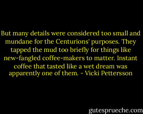 But many details were considered too small and mundane for the Centurions' purposes. They tapped the mud too briefly for things like new-fangled coffee-makers to matter. Instant coffee that tasted like a wet dream was apparently one of them. - Vicki Pettersson