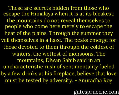 These are secrets hidden from those who escape the Himalaya when it is at its bleakest: the mountains do not reveal themselves to people who come here merely to escape the heat of the plains. Through the summer they veil themselves in a haze. The peaks emerge for those devoted to them through the coldest of winters, the wettest of monsoons. The mountains, Diwan Sahib said in an uncharacteristic rush of sentimentality fueled by a few drinks at his fireplace, believe that love must be tested by adversity. - Anuradha Roy