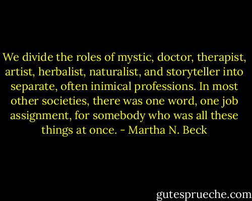 We divide the roles of mystic, doctor, therapist, artist, herbalist, naturalist, and storyteller into separate, often inimical professions. In most other societies, there was one word, one job assignment, for somebody who was all these things at once. - Martha N. Beck