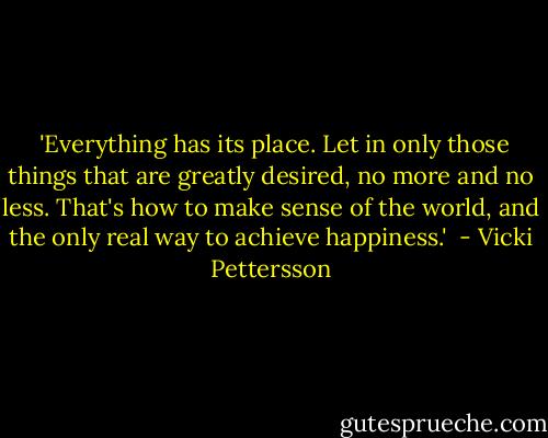  'Everything has its place. Let in only those things that are greatly desired, no more and no less. That's how to make sense of the world, and the only real way to achieve happiness.'  - Vicki Pettersson
