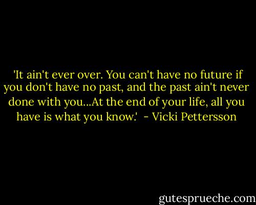  'It ain't ever over. You can't have no future if you don't have no past, and the past ain't never done with you...At the end of your life, all you have is what you know.'  - Vicki Pettersson
