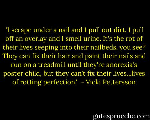  'I scrape under a nail and I pull out dirt. I pull off an overlay and I smell urine. It's the rot of their lives seeping into their nailbeds, you see? They can fix their hair and paint their nails and run on a treadmill until they're anorexia's poster child, but they can't fix their lives...lives of rotting perfection.'  - Vicki Pettersson