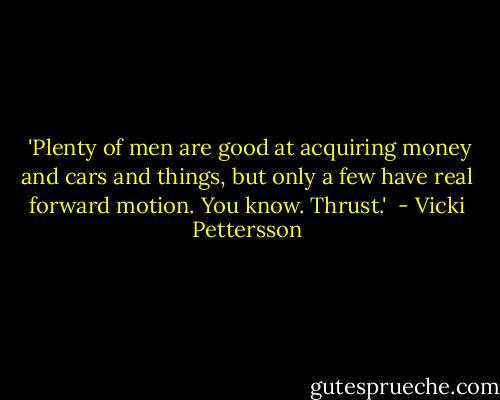  'Plenty of men are good at acquiring money and cars and things, but only a few have real forward motion. You know. Thrust.'  - Vicki Pettersson