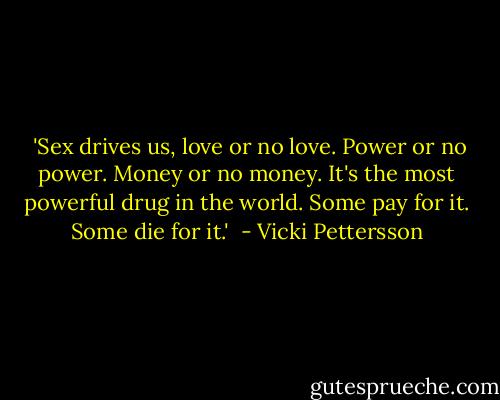  'Sex drives us, love or no love. Power or no power. Money or no money. It's the most powerful drug in the world. Some pay for it. Some die for it.'  - Vicki Pettersson
