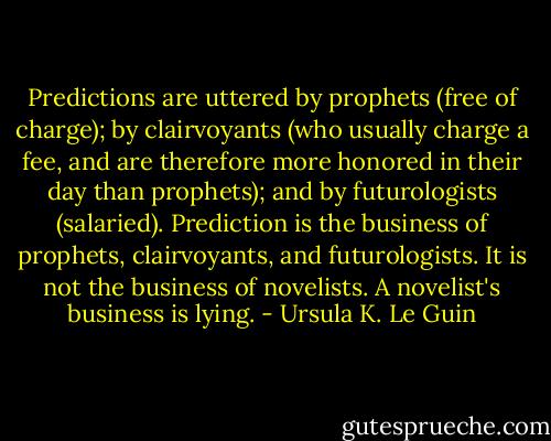 Predictions are uttered by prophets (free of charge); by clairvoyants (who usually charge a fee, and are therefore more honored in their day than prophets); and by futurologists (salaried). Prediction is the business of prophets, clairvoyants, and futurologists. It is not the business of novelists. A novelist's business is lying. - Ursula K. Le Guin