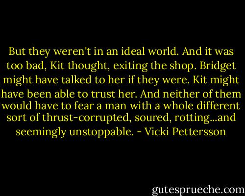 But they weren't in an ideal world. And it was too bad, Kit thought, exiting the shop. Bridget might have talked to her if they were. Kit might have been able to trust her. And neither of them would have to fear a man with a whole different sort of thrust-corrupted, soured, rotting...and seemingly unstoppable. - Vicki Pettersson