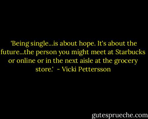  'Being single...is about hope. It's about the future...the person you might meet at Starbucks or online or in the next aisle at the grocery store.'  - Vicki Pettersson
