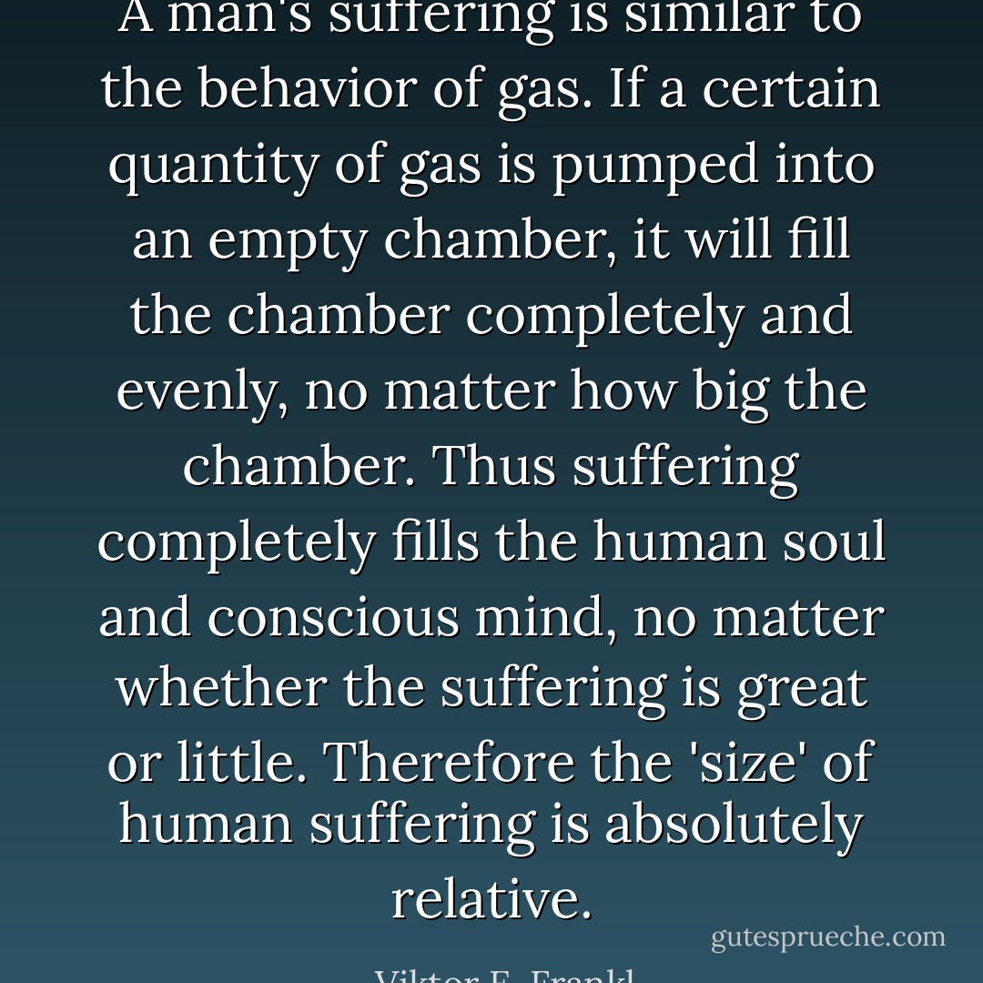 A man's suffering is similar to the behavior of gas. If a certain quantity of gas is pumped into an empty chamber, it will fill the chamber completely and evenly, no matter how big the chamber. Thus suffering completely fills the human soul and conscious mind, no matter whether the suffering is great or little. Therefore the 'size' of human suffering is absolutely relative. - Viktor E. Frankl
