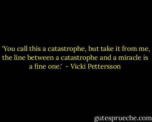  'You call this a catastrophe, but take it from me, the line between a catastrophe and a miracle is a fine one.'  - Vicki Pettersson