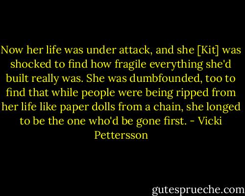 Now her life was under attack, and she [Kit] was shocked to find how fragile everything she'd built really was. She was dumbfounded, too to find that while people were being ripped from her life like paper dolls from a chain, she longed to be the one who'd be gone first. - Vicki Pettersson
