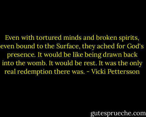 Even with tortured minds and broken spirits, even bound to the Surface, they ached for God's presence. It would be like being drawn back into the womb. It would be rest. It was the only real redemption there was. - Vicki Pettersson