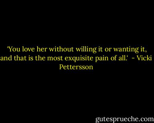  'You love her without willing it or wanting it, and that is the most exquisite pain of all.'  - Vicki Pettersson