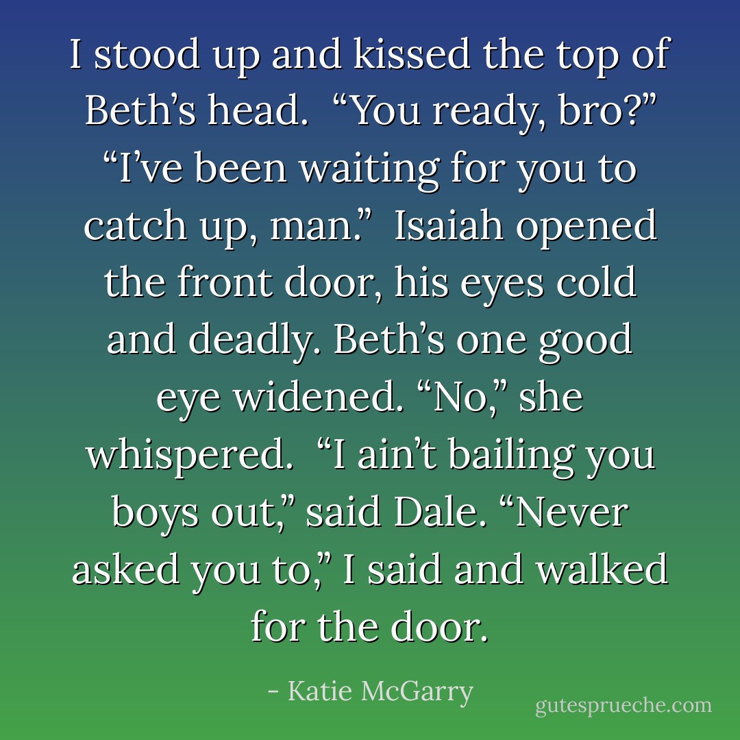 I stood up and kissed the top of Beth’s head. <br />“You ready, bro?”<br />“I’ve been waiting for you to catch up, man.” <br />Isaiah opened the front door, his eyes cold and deadly. Beth’s one good eye widened. “No,” she whispered. <br />“I ain’t bailing you boys out,” said Dale.<br />“Never asked you to,” I said and walked for the door. - Katie McGarry