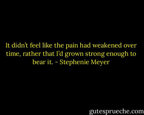 It didn’t feel like the pain had weakened over time, rather that I’d grown strong enough to bear it. - Stephenie Meyer