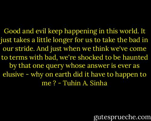 Good and evil keep happening in this world. It just takes a little longer for us to take the bad in our stride. And just when we think we've come to terms with bad, we're shocked to be haunted by that one query whose answer is ever as elusive - why on earth did it have to happen to me ? - Tuhin A. Sinha