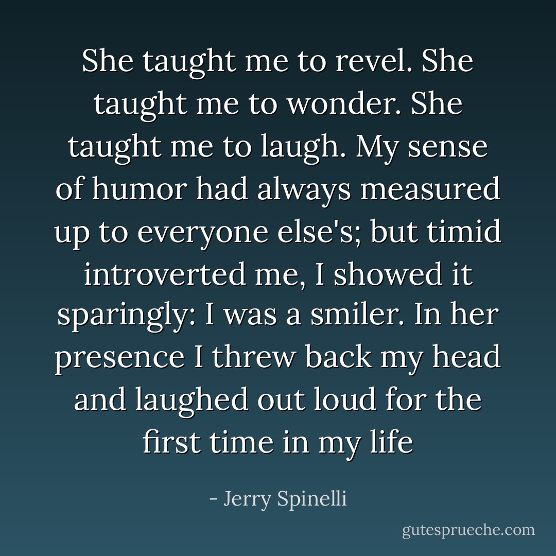 She taught me to revel. She taught me to wonder. She taught me to laugh.<br />My sense of humor had always measured up to everyone else's; but timid<br />introverted me, I showed it sparingly: I was a smiler. In her presence I<br />threw back my head and laughed out loud for the first time in my life - Jerry Spinelli