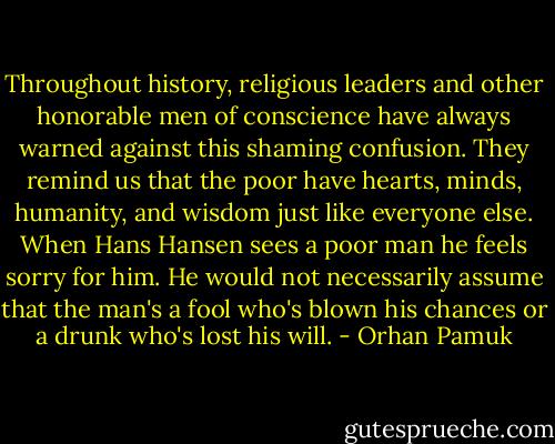 Throughout history, religious leaders and other honorable men of conscience have always warned against this shaming confusion. They remind us that the poor have hearts, minds, humanity, and wisdom just like everyone else. When Hans Hansen sees a poor man he feels sorry for him. He would not necessarily assume that the man's a fool who's blown his chances or a drunk who's lost his will. - Orhan Pamuk