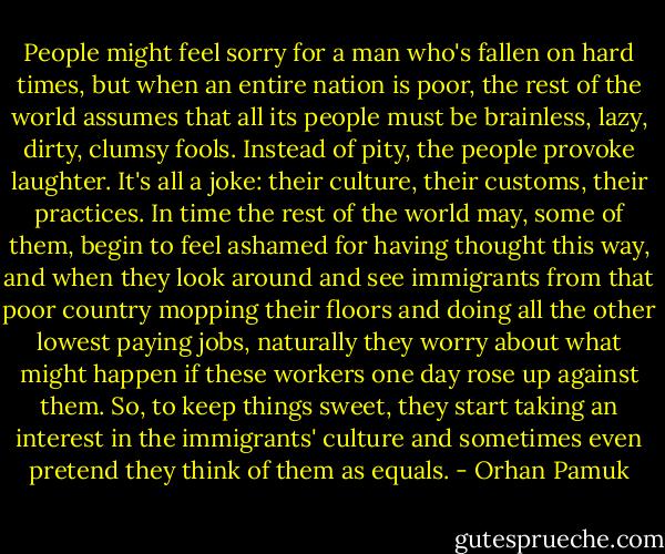 People might feel sorry for a man who's fallen on hard times, but when an entire nation is poor, the rest of the world assumes that all its people must be brainless, lazy, dirty, clumsy fools. Instead of pity, the people provoke laughter. It's all a joke: their culture, their customs, their practices. In time the rest of the world may, some of them, begin to feel ashamed for having thought this way, and when they look around and see immigrants from that poor country mopping their floors and doing all the other lowest paying jobs, naturally they worry about what might happen if these workers one day rose up against them. So, to keep things sweet, they start taking an interest in the immigrants' culture and sometimes even pretend they think of them as equals. - Orhan Pamuk